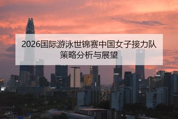 2026国际游泳世锦赛中国女子接力队策略分析与展望