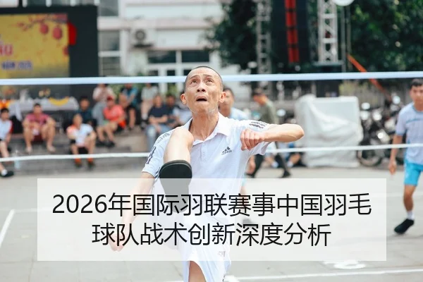2026年国际羽联赛事中国羽毛球队战术创新深度分析
