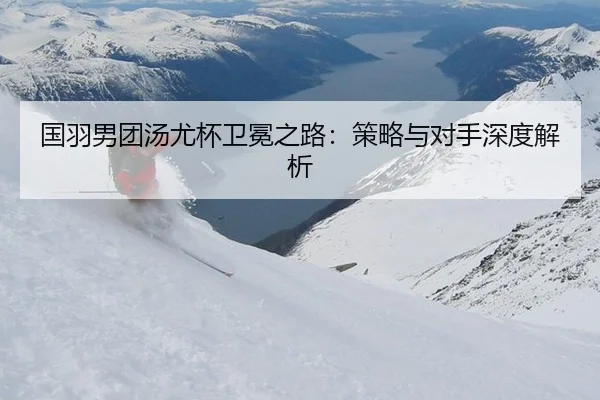 国羽男团汤尤杯卫冕之路：策略与对手深度解析