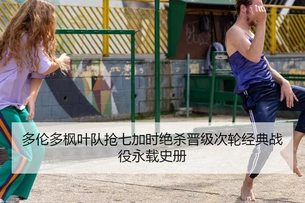 多伦多枫叶队抢七加时绝杀晋级次轮经典战役永载史册